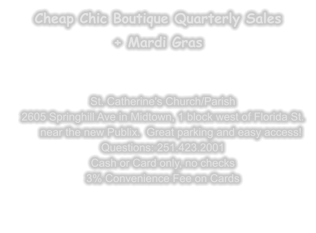 Cheap Chic Boutique Quarterly Sales + Mardi Gras   St. Catherine's Church/Parish 2605 Springhill Ave in Midtown, 1 block west of Florida St.near the new Publix.  Great parking and easy access! Questions: 251.423.2001 Cash or Card only, no checks 3% Convenience Fee on Cards